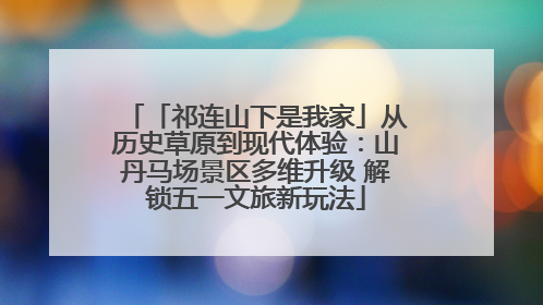 「祁连山下是我家」从历史草原到现代体验：山丹马场景区多维升级 解锁五一文旅新玩法