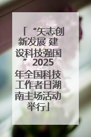 “矢志创新发展 建设科技强国”2025年全国科技工作者日湖南主场活动举行