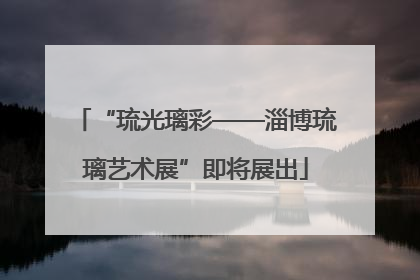 “琉光璃彩——淄博琉璃艺术展”即将展出