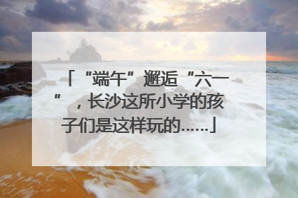“端午”邂逅“六一”，长沙这所小学的孩子们是这样玩的……