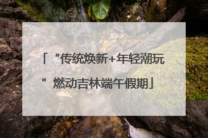 “传统焕新+年轻潮玩”燃动吉林端午假期