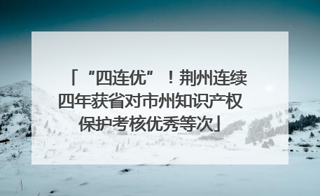 “四连优”！荆州连续四年获省对市州知识产权保护考核优秀等次