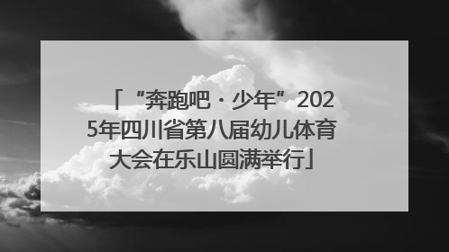 “奔跑吧・少年”2025年四川省第八届幼儿体育大会在乐山圆满举行
