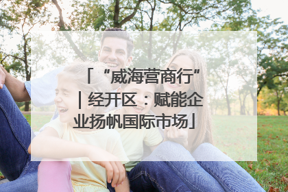 “威海营商行”｜经开区：赋能企业扬帆国际市场