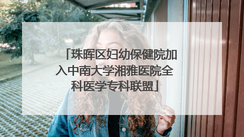 珠晖区妇幼保健院加入中南大学湘雅医院全科医学专科联盟