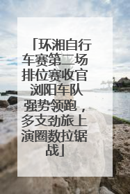 环湘自行车赛第二场排位赛收官 浏阳车队强势领跑，多支劲旅上演圈数拉锯战