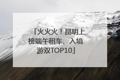 火火火！昆明上榜端午租车、入境游双TOP10