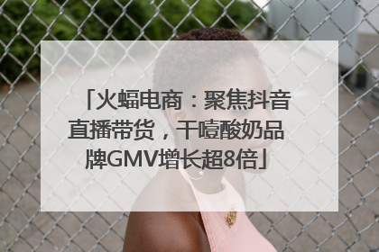 火蝠电商：聚焦抖音直播带货，干噎酸奶品牌GMV增长超8倍