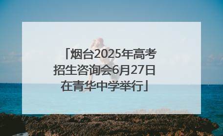 烟台2025年高考招生咨询会6月27日在青华中学举行