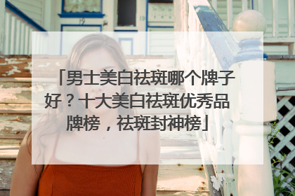 男士美白祛斑哪个牌子好？十大美白祛斑优秀品牌榜，祛斑封神榜