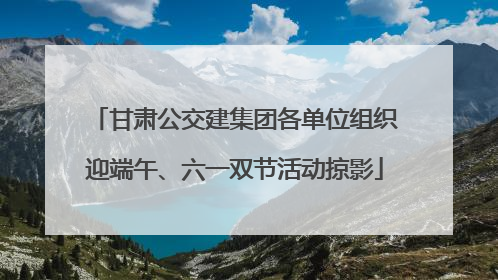 甘肃公交建集团各单位组织迎端午、六一双节活动掠影