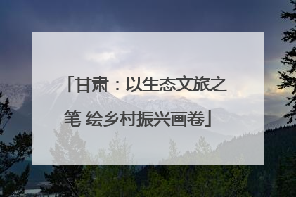 甘肃：以生态文旅之笔 绘乡村振兴画卷