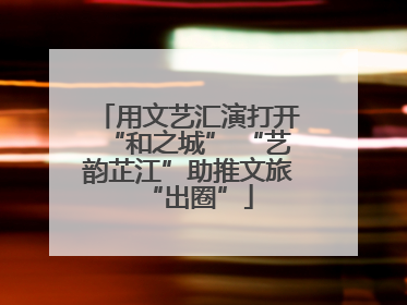 用文艺汇演打开“和之城” “艺韵芷江”助推文旅“出圈”