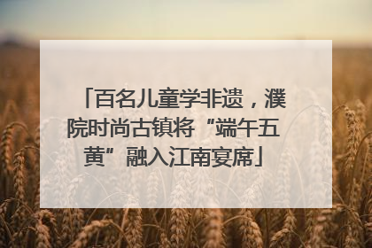 百名儿童学非遗，濮院时尚古镇将“端午五黄”融入江南宴席