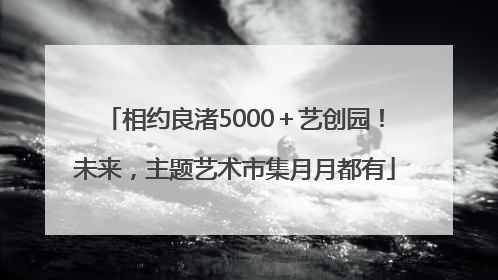 相约良渚5000＋艺创园！未来，主题艺术市集月月都有