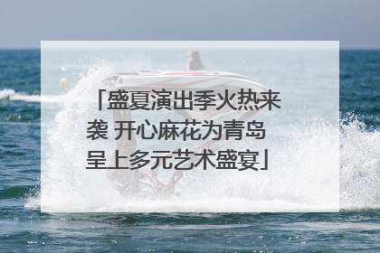 盛夏演出季火热来袭 开心麻花为青岛呈上多元艺术盛宴