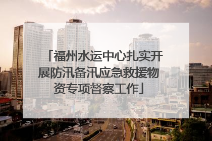 福州水运中心扎实开展防汛备汛应急救援物资专项督察工作