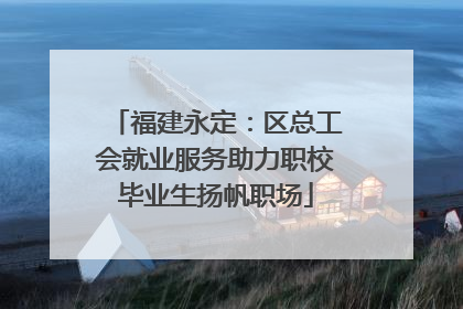 福建永定：区总工会就业服务助力职校毕业生扬帆职场