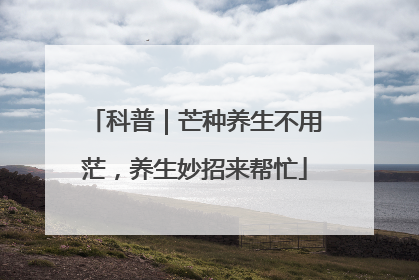 科普｜芒种养生不用茫，养生妙招来帮忙