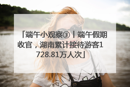端午小观察③丨端午假期收官，湖南累计接待游客1728.81万人次