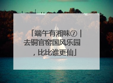 端午有湘味⑦｜去铜官窑国风乐园，比比谁更仙