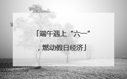 端午遇上“六一”，燃动假日经济