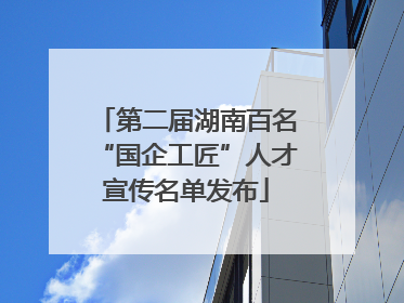 第二届湖南百名“国企工匠”人才宣传名单发布