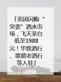 美团闪购“突袭”酒水市场，飞天茅台低至1988元！华致酒行、歌德老酒行等入驻
