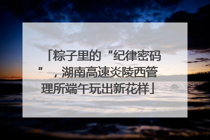 粽子里的“纪律密码”，湖南高速炎陵西管理所端午玩出新花样
