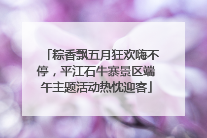 粽香飘五月狂欢嗨不停，平江石牛寨景区端午主题活动热忱迎客