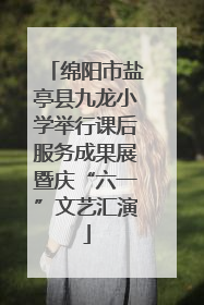 绵阳市盐亭县九龙小学举行课后服务成果展暨庆“六一”文艺汇演