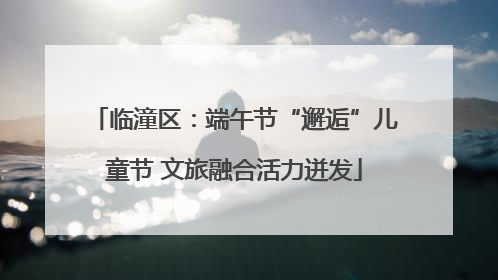 临潼区：端午节“邂逅”儿童节 文旅融合活力迸发