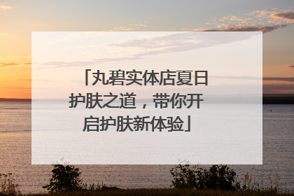 丸碧实体店夏日护肤之道，带你开启护肤新体验