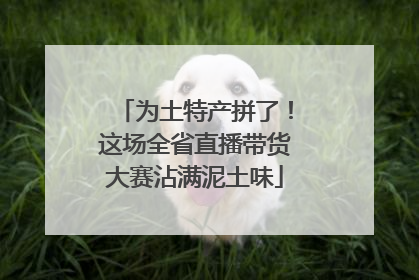 为土特产拼了！这场全省直播带货大赛沾满泥土味