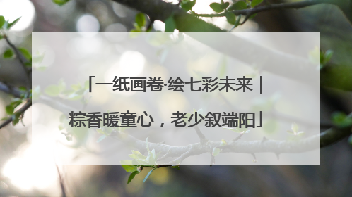一纸画卷·绘七彩未来｜粽香暖童心，老少叙端阳