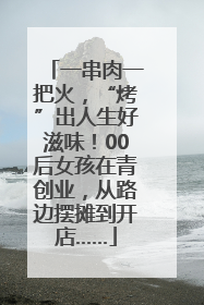 一串肉一把火，“烤”出人生好滋味！00后女孩在青创业，从路边摆摊到开店……