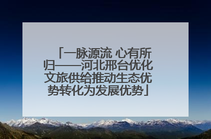 一脉源流 心有所归——河北邢台优化文旅供给推动生态优势转化为发展优势