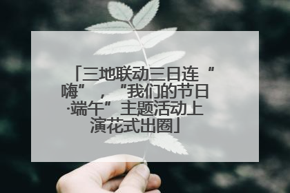 三地联动三日连“嗨”，“我们的节日·端午”主题活动上演花式出圈
