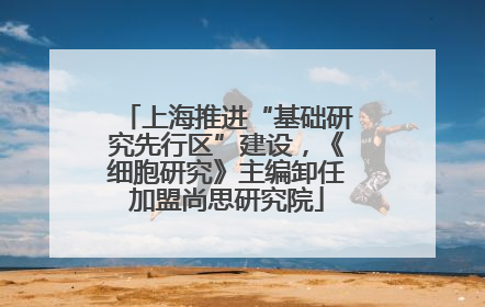 上海推进“基础研究先行区”建设，《细胞研究》主编卸任加盟尚思研究院