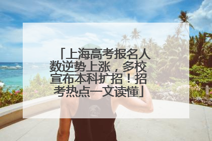 上海高考报名人数逆势上涨，多校宣布本科扩招！招考热点一文读懂