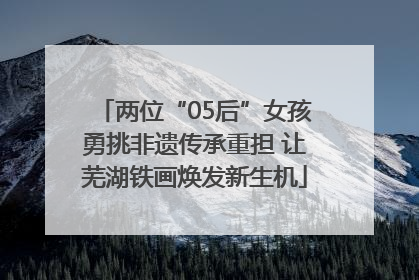 两位“05后”女孩勇挑非遗传承重担 让芜湖铁画焕发新生机