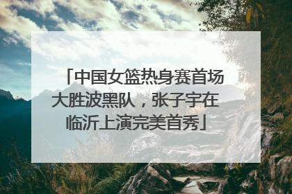 中国女篮热身赛首场大胜波黑队，张子宇在临沂上演完美首秀