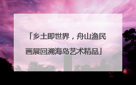 乡土即世界，舟山渔民画展回溯海岛艺术精品