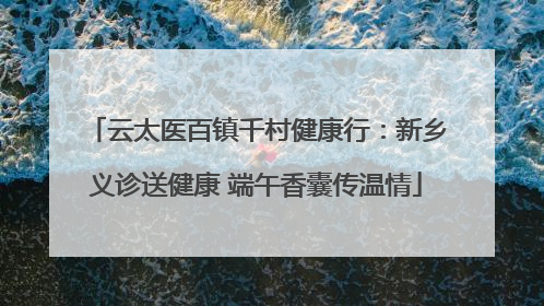 云太医百镇千村健康行：新乡义诊送健康 端午香囊传温情