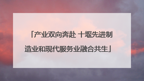 产业双向奔赴 十堰先进制造业和现代服务业融合共生