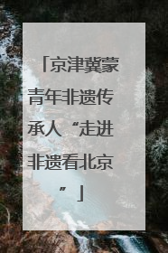 京津冀蒙青年非遗传承人“走进非遗看北京”
