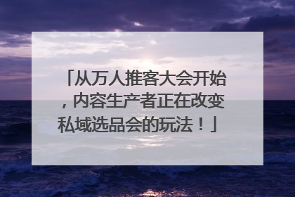 从万人推客大会开始，内容生产者正在改变私域选品会的玩法！