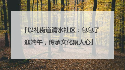 以礼街道清水社区：包包子迎端午，传承文化聚人心