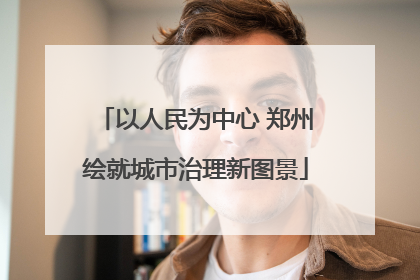 以人民为中心 郑州绘就城市治理新图景