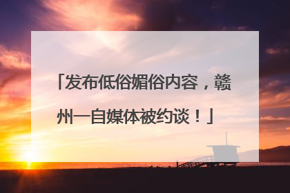 发布低俗媚俗内容，赣州一自媒体被约谈！